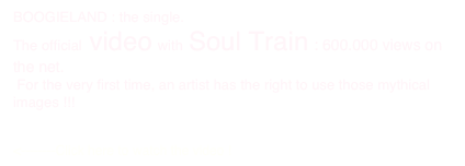 BOOGIELAND : the single.
The official video with Soul Train : 600.000 views on the net.
 For the very first time, an artist has the right to use those mythical images !!!

 
<--------Click here to watch the video !
